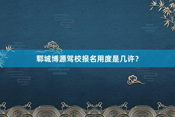 郓城博源驾校报名用度是几许？